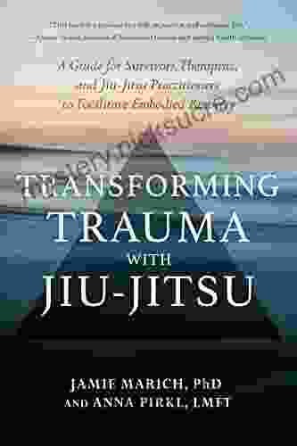 Transforming Trauma With Jiu Jitsu: A Guide For Survivors Therapists And Jiu Jitsu Practitioners To Facilitate Embodied Recovery